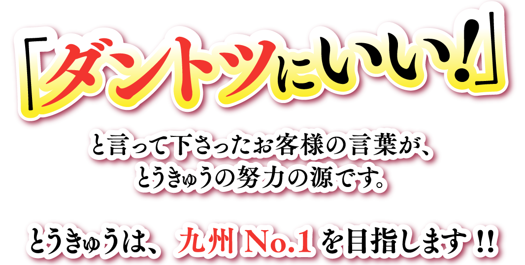 ダントツにいい!」と言って下さったお客様の言葉が、とうきゅうの努力の源です。と言って下さったお客様の言葉が、とうきゅうの努力の源です。とうきゅうは、九州No.1を目指します!!